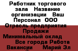 Работник торгового зала › Название организации ­ Ваш Персонал, ООО › Отрасль предприятия ­ Продажи › Минимальный оклад ­ 20 000 - Все города Работа » Вакансии   . Марий Эл респ.,Йошкар-Ола г.